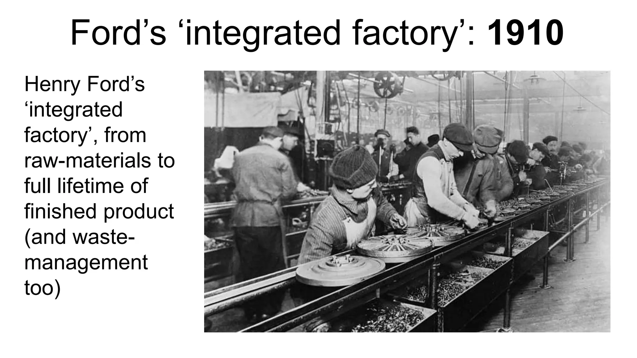 Ford’s ‘integrated factory’: 1910
Henry Ford’s
‘integrated
factory’, from
raw-materials to
full lifetime of
finished product
(and waste-
management
too)
 