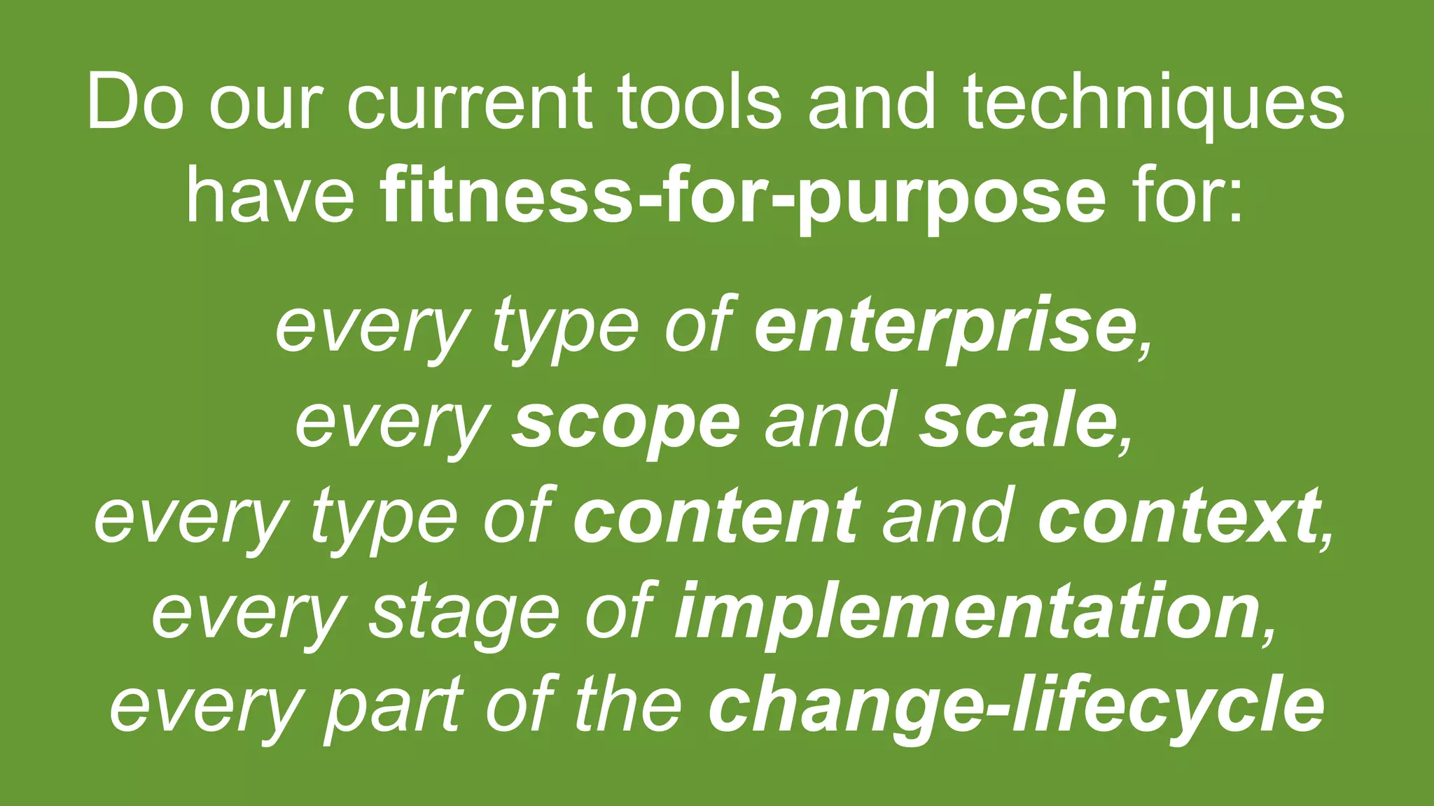 Do our current tools and techniques
have fitness-for-purpose for:
every type of enterprise,
every scope and scale,
every type of content and context,
every stage of implementation,
every part of the change-lifecycle
 