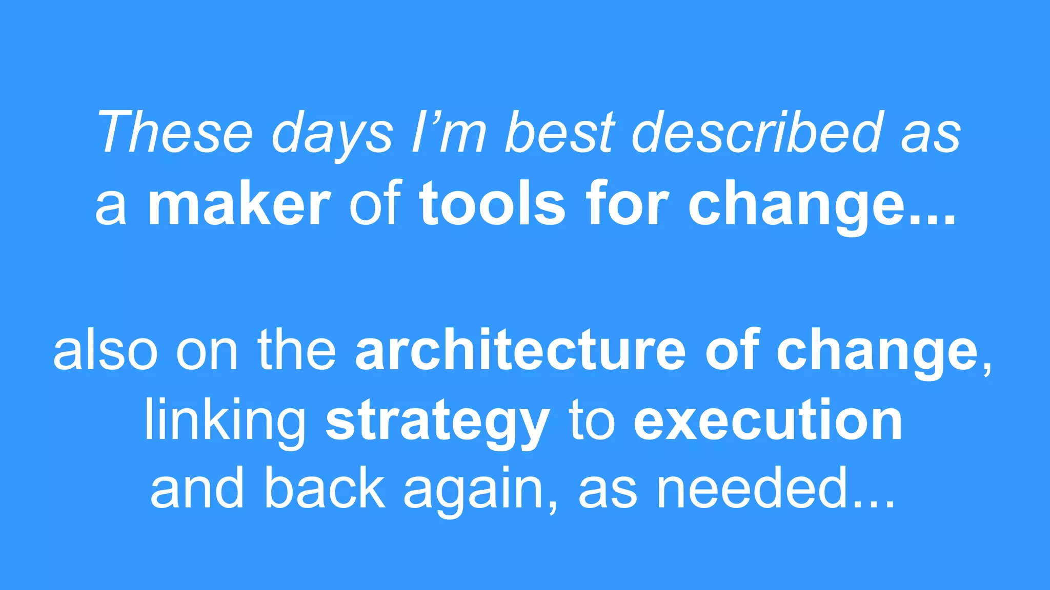 These days I’m best described as
a maker of tools for change...
also on the architecture of change,
linking strategy to execution
and back again, as needed...
 