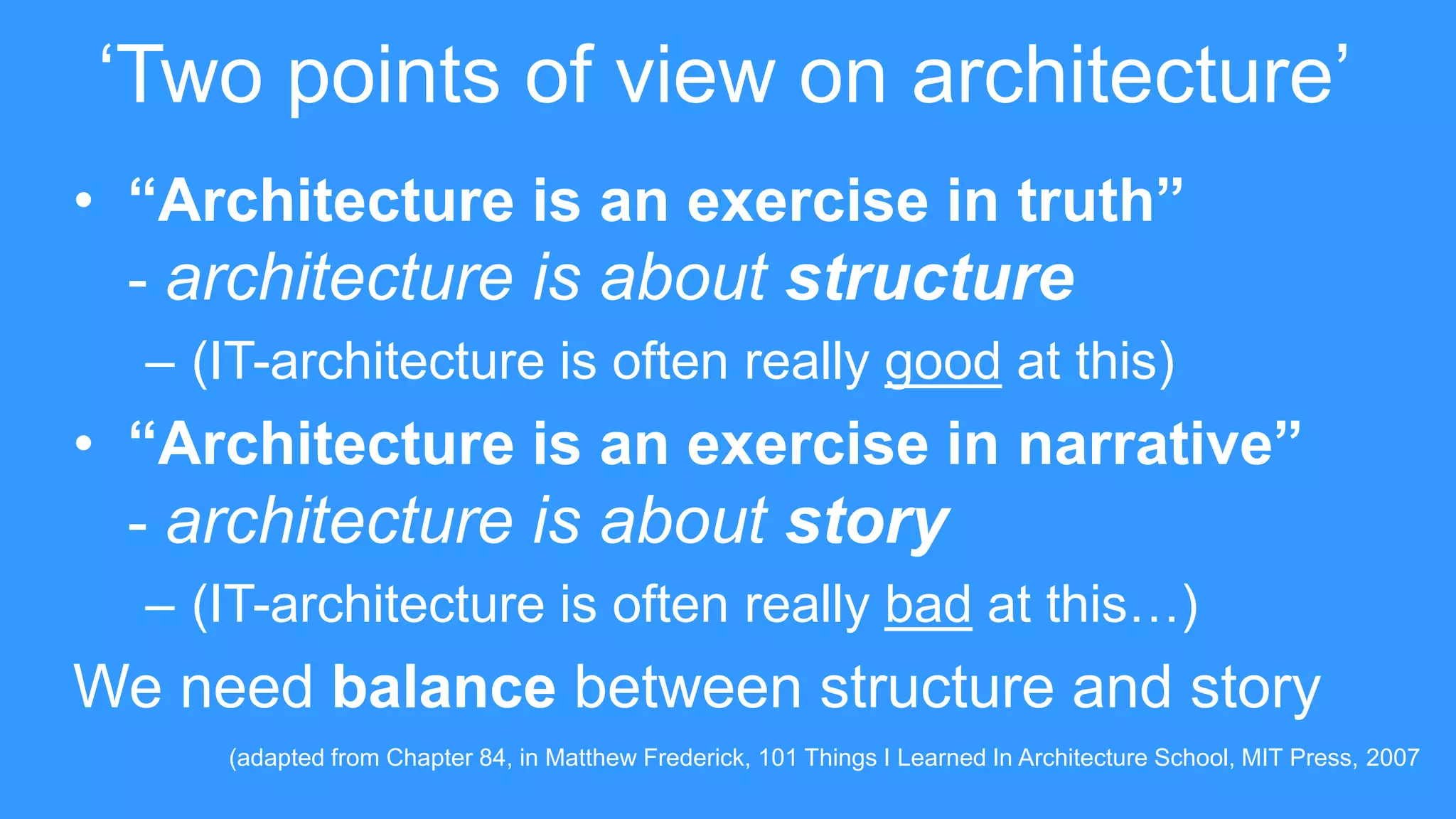 • “Architecture is an exercise in truth”
- architecture is about structure
– (IT-architecture is often really good at this)
• “Architecture is an exercise in narrative”
- architecture is about story
– (IT-architecture is often really bad at this…)
We need balance between structure and story
‘Two points of view on architecture’
(adapted from Chapter 84, in Matthew Frederick, 101 Things I Learned In Architecture School, MIT Press, 2007
 