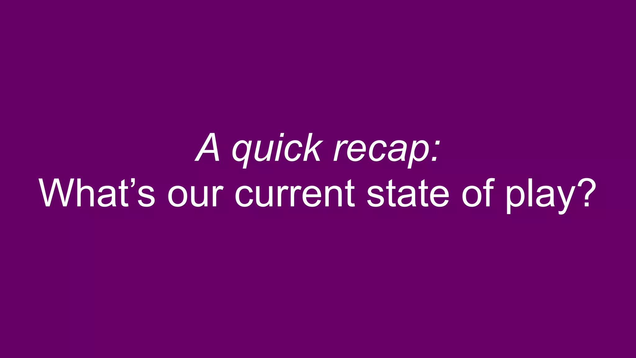 A quick recap:
What’s our current state of play?
 