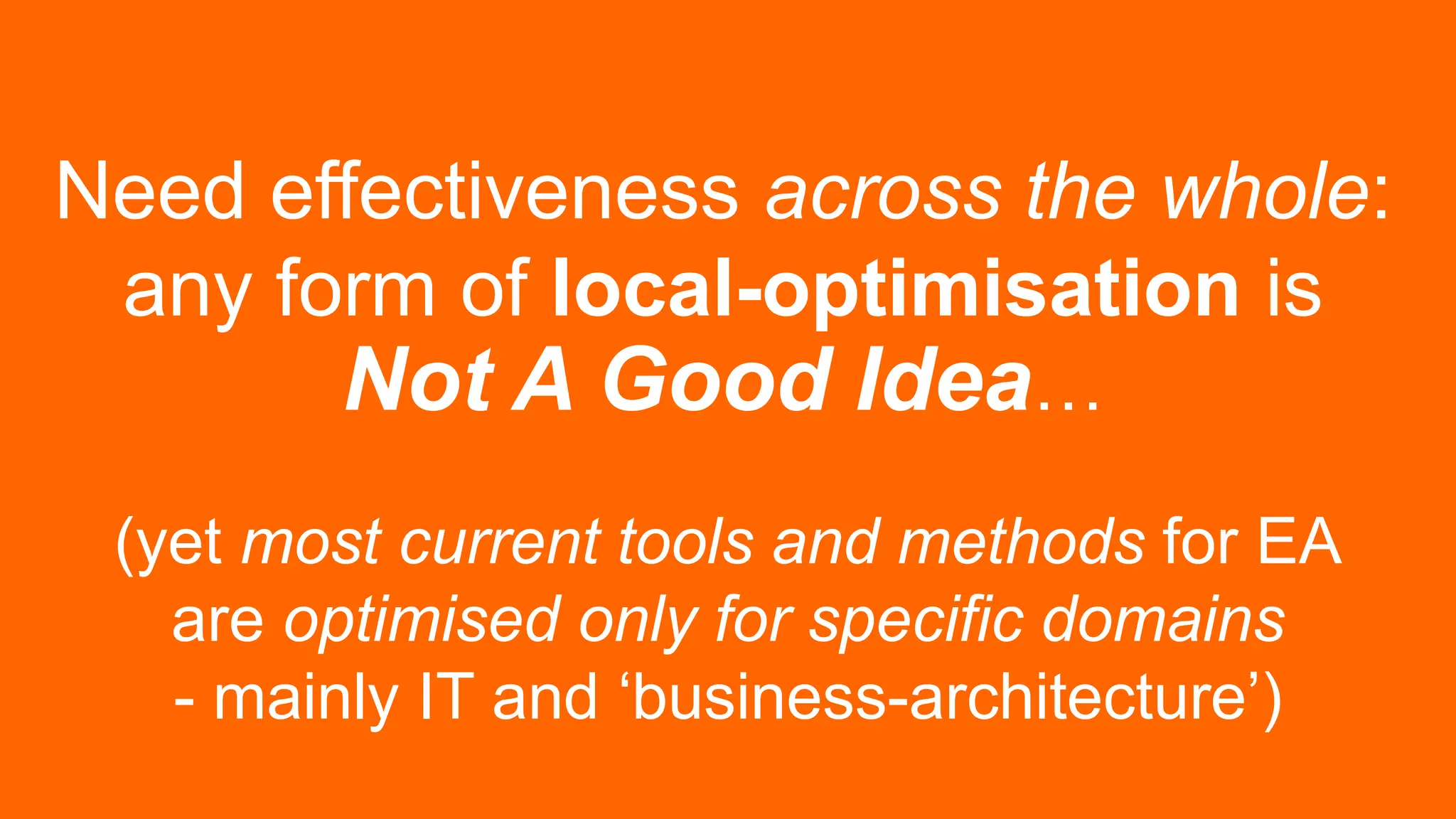 Need effectiveness across the whole:
any form of local-optimisation is
Not A Good Idea…
(yet most current tools and methods for EA
are optimised only for specific domains
- mainly IT and ‘business-architecture’)
 