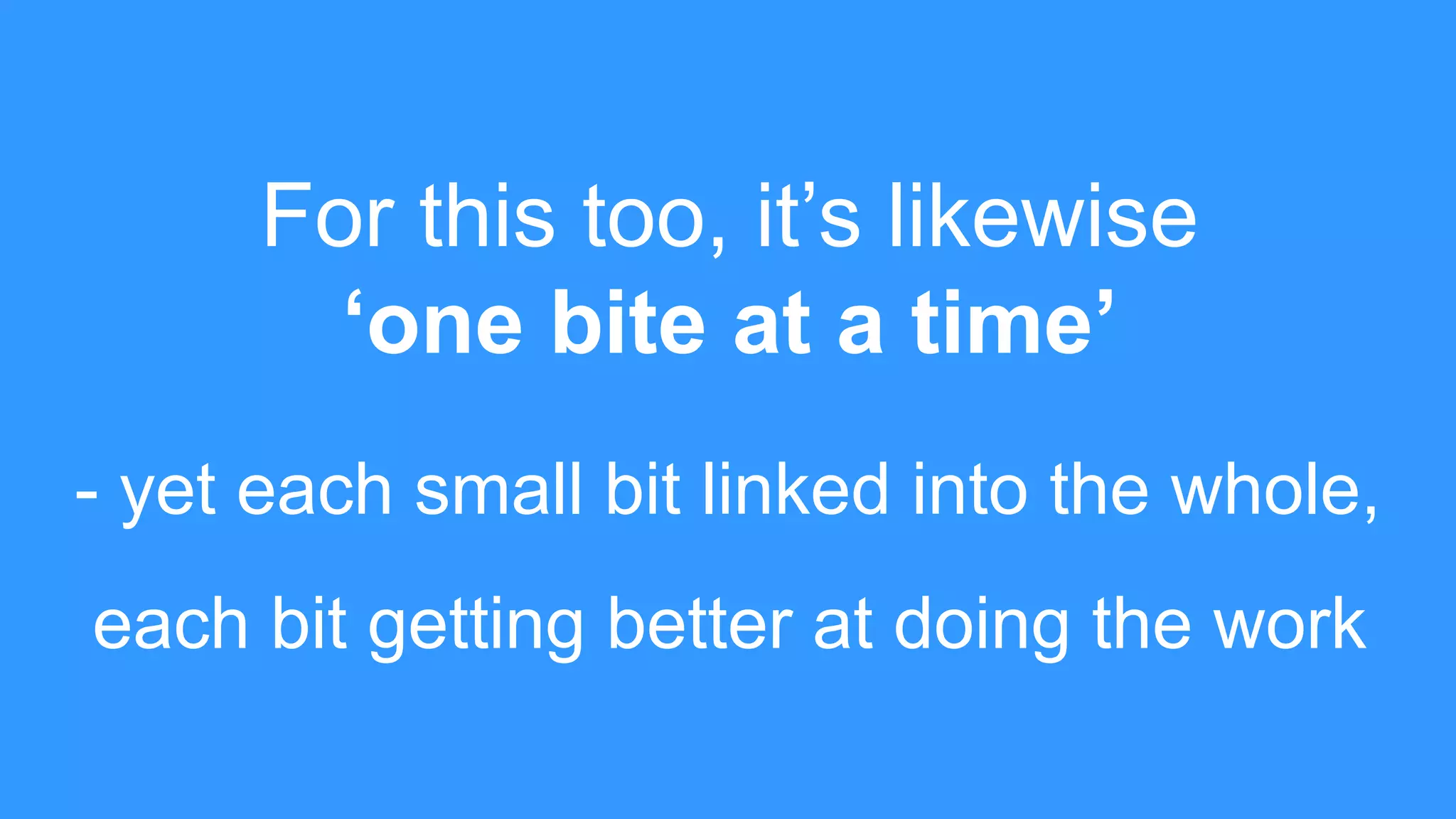 For this too, it’s likewise
‘one bite at a time’
- yet each small bit linked into the whole,
each bit getting better at doing the work
 