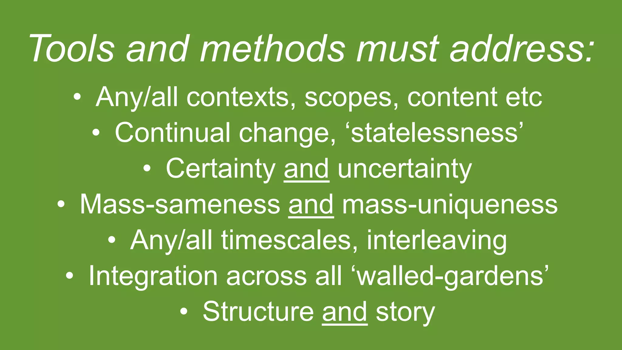 Tools and methods must address:
• Any/all contexts, scopes, content etc
• Continual change, ‘statelessness’
• Certainty and uncertainty
• Mass-sameness and mass-uniqueness
• Any/all timescales, interleaving
• Integration across all ‘walled-gardens’
• Structure and story
 