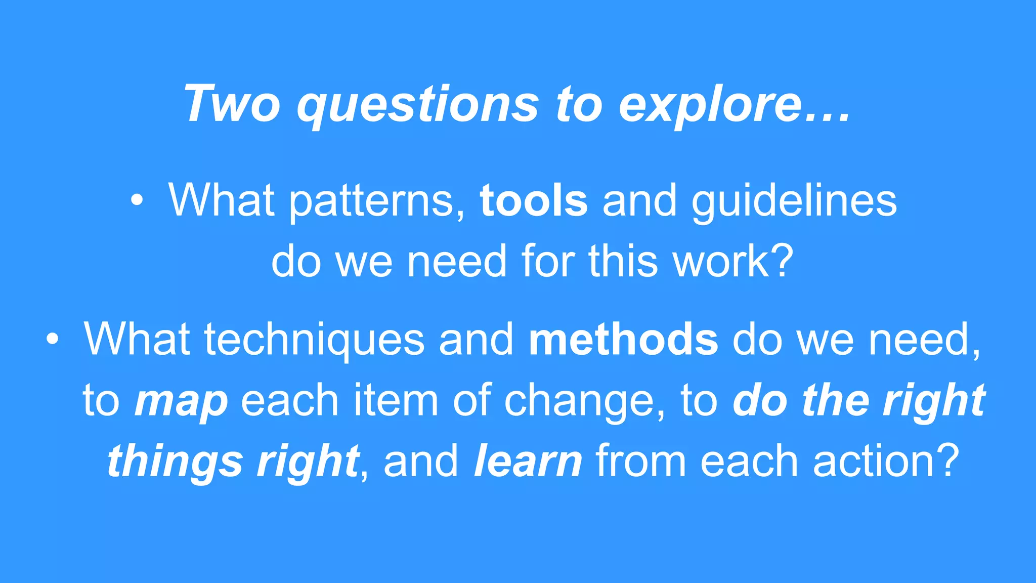 Two questions to explore…
• What patterns, tools and guidelines
do we need for this work?
• What techniques and methods do we need,
to map each item of change, to do the right
things right, and learn from each action?
 