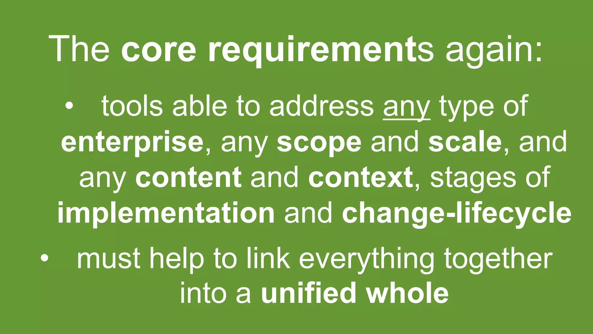 The core requirements again:
• tools able to address any type of
enterprise, any scope and scale, and
any content and context, stages of
implementation and change-lifecycle
• must help to link everything together
into a unified whole
 
