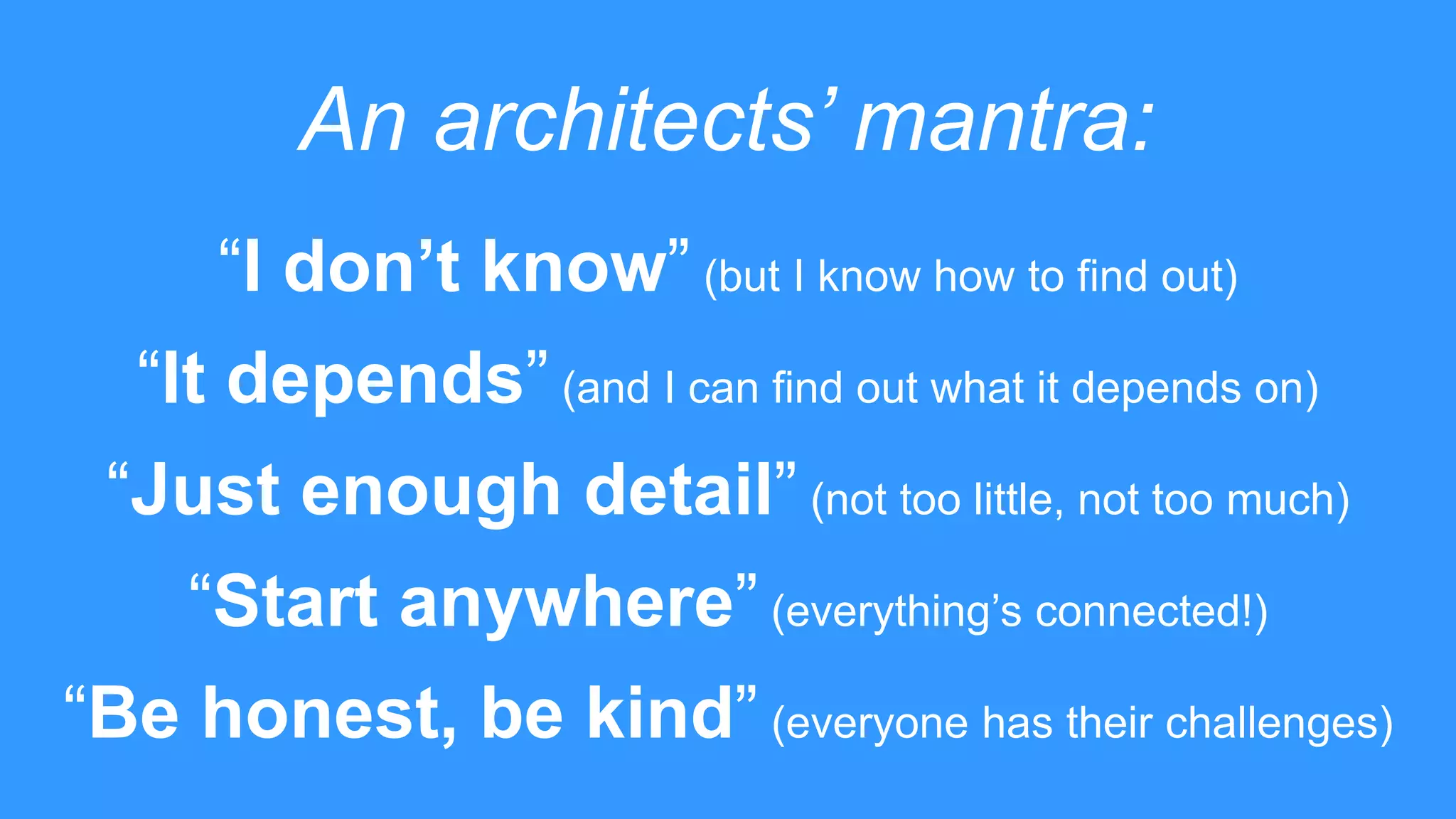 An architects’ mantra:
“I don’t know” (but I know how to find out)
“It depends” (and I can find out what it depends on)
“Just enough detail” (not too little, not too much)
“Start anywhere” (everything’s connected!)
“Be honest, be kind” (everyone has their challenges)
 