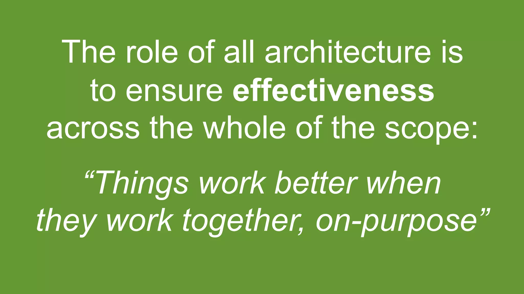 The role of all architecture is
to ensure effectiveness
across the whole of the scope:
“Things work better when
they work together, on-purpose”
 