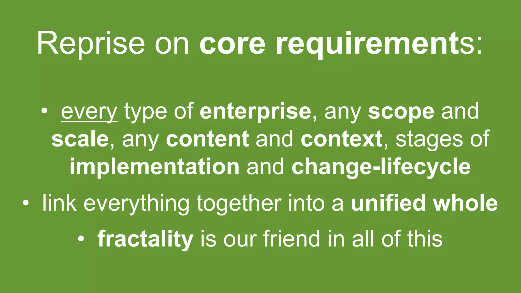 Reprise on core requirements:
• every type of enterprise, any scope and
scale, any content and context, stages of
implementation and change-lifecycle
• link everything together into a unified whole
• fractality is our friend in all of this
 