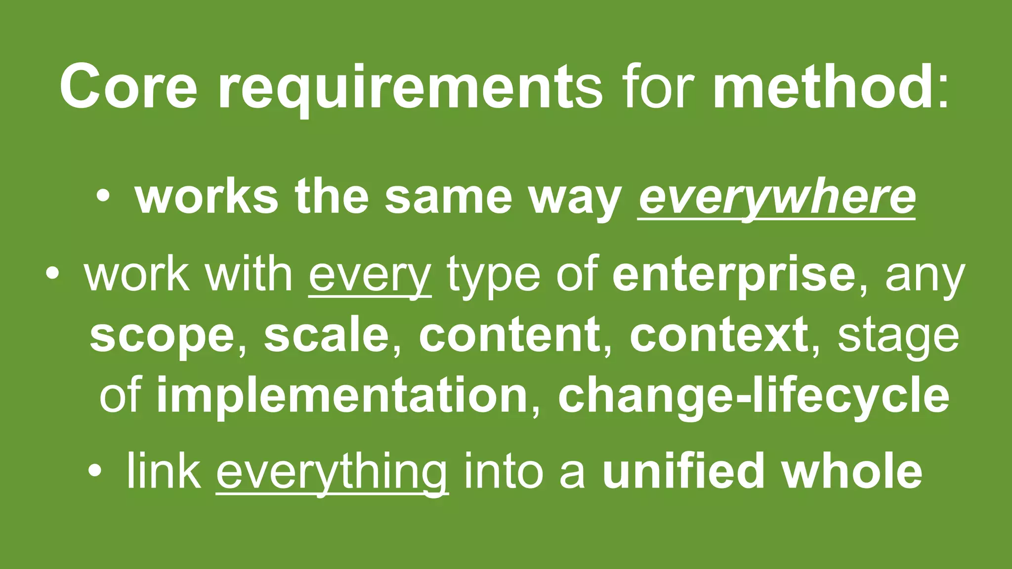Core requirements for method:
• works the same way everywhere
• work with every type of enterprise, any
scope, scale, content, context, stage
of implementation, change-lifecycle
• link everything into a unified whole
 