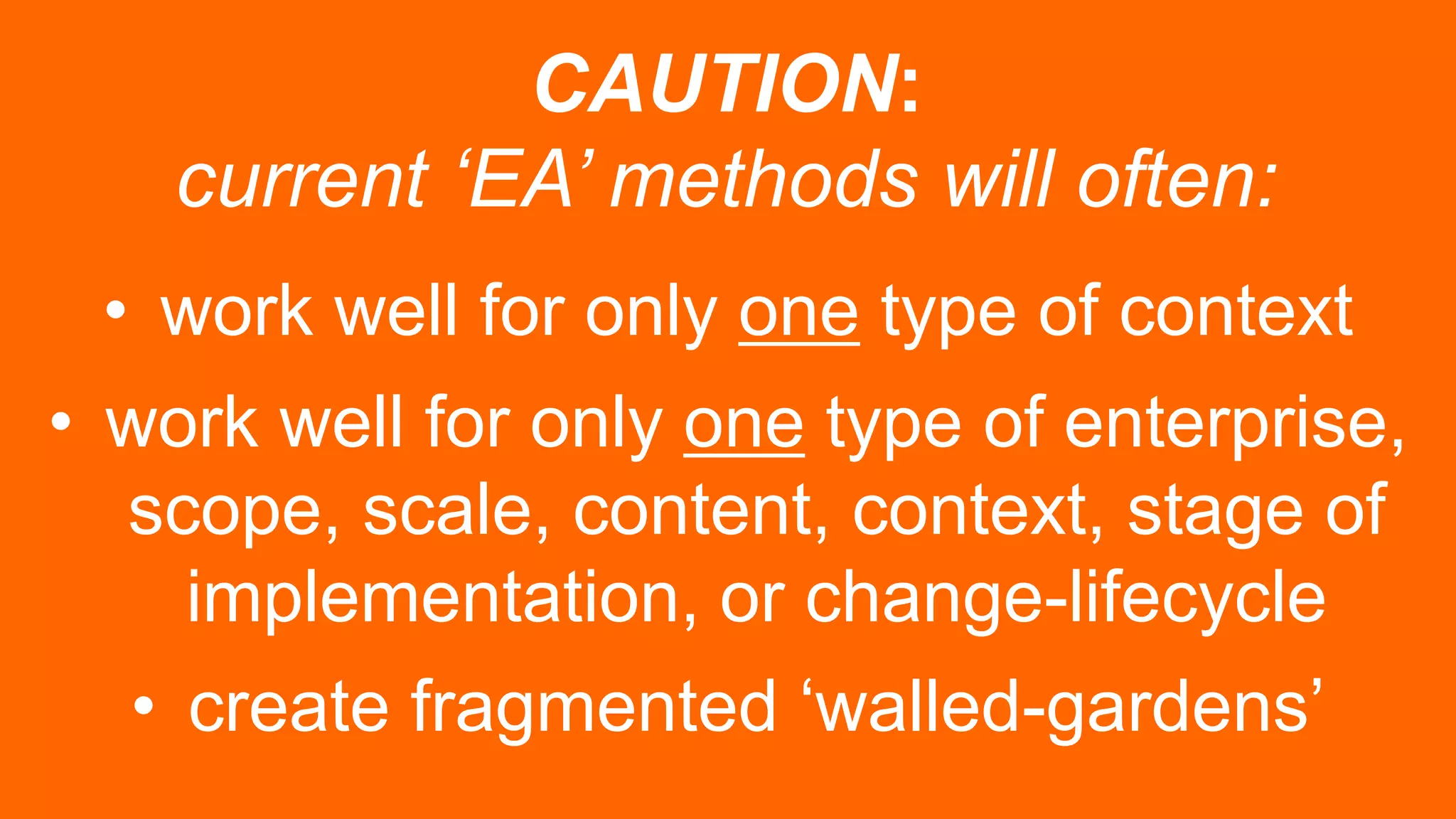 CAUTION:
current ‘EA’ methods will often:
• work well for only one type of context
• work well for only one type of enterprise,
scope, scale, content, context, stage of
implementation, or change-lifecycle
• create fragmented ‘walled-gardens’
 