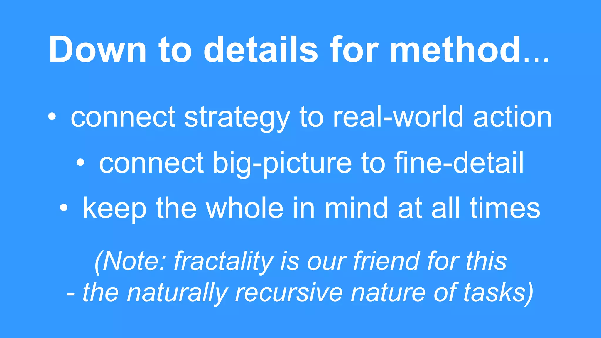 Down to details for method...
• connect strategy to real-world action
• connect big-picture to fine-detail
• keep the whole in mind at all times
(Note: fractality is our friend for this
- the naturally recursive nature of tasks)
 