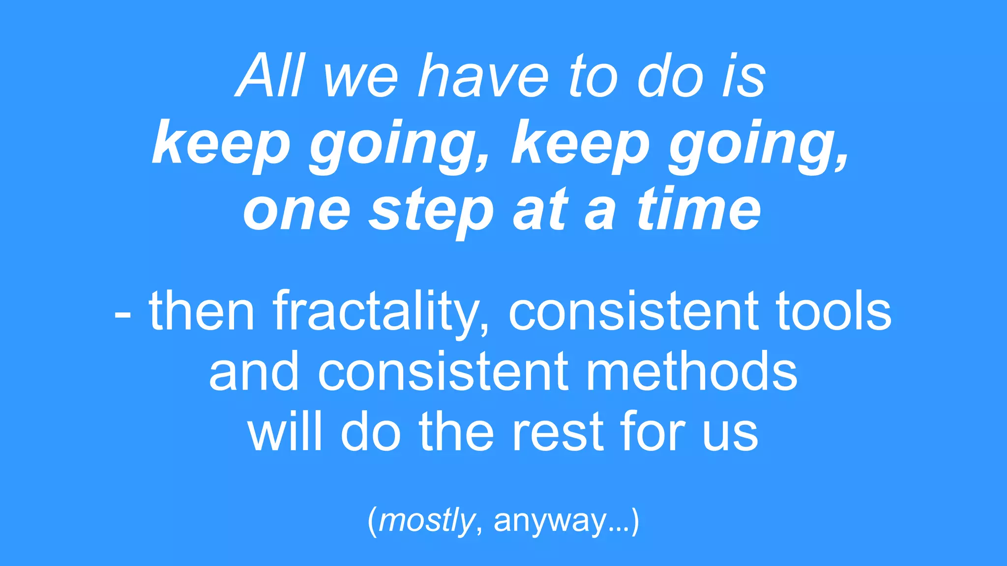 All we have to do is
keep going, keep going,
one step at a time
- then fractality, consistent tools
and consistent methods
will do the rest for us
(mostly, anyway…)
 
