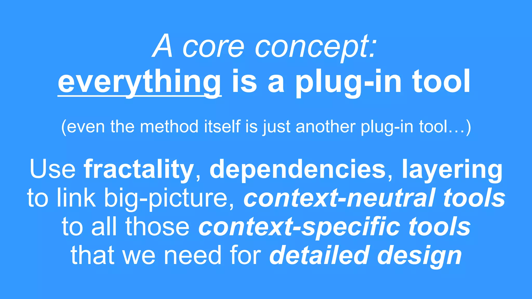 A core concept:
everything is a plug-in tool
(even the method itself is just another plug-in tool…)
Use fractality, dependencies, layering
to link big-picture, context-neutral tools
to all those context-specific tools
that we need for detailed design
 