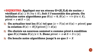 26
vDIJIKSTRA: Appliqué sur un réseau G=(X,U,d) de racine s
vérifiant ) L ≥ R (∀L ∈ -). Soit ‘ l’ensemble des pivots. On
initialise notre algorithme par • ’ = R, • $ = +∞ (∀$ ∈ .),
46XSP = K et ‘ = K
1) On actualise tout les • $ tel que ($ = … L NP • L = 46XSP) par
la relation • $ = • • 46XSP + )(L)
2) On choisis un nouveau sommet x comme pivot à condition
que • $ =min • ‚ /‚ ∈ •. Donc 46XSP = $ et ‘ = ‘ ∪ {$}
3) On boucle notre algorithme jusqu’à ce que ‘ = .
 