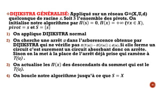 27
vDIJIKSTRA GÉNÉRALISÉ: Appliqué sur un réseau G=(X,U,d)
quelconque de racine s. Soit ‘ l’ensemble des pivots. On
initialise notre algorithme par • ’ = R, • $ = +∞ (∀$ ∈ .),
46XSP = K et ‘ = K
1) On applique DIJIKSTRA normal
2) On cherche une arrêt u dans l’arborescence obtenue par
DIJIKSTRA qui ne vérifie pas • …(L) − • • L ≤ )(L). Si elle forme un
circuit c’est surement un circuit absorbant donc on arrête.
Sinon on la met à la place de l’arrêt déjà prise qui ramène à
T(u) .
3) On actualise les • $ des descendants du sommet qui est le
T(u).
4) On boucle notre algorithme jusqu’à ce que ‘ = .
 