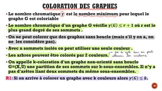 § Le nombre chromatique – est le nombre minimum pour lequel le
graphe G est coloriable
§ Le nombre chromatique d'un graphe G vérifie – — ≤ 7 + J où r est le
plus grand degré de ses sommets .
§ On ne peut colorer que des graphes sans boucle (mais s'il y en a, on
ne les considère pas).
§ Avec n sommets isolés on peut utiliser une seule couleur .
§ Les arbres peuvent être colorés par 2 couleurs.
§ On appelle k-coloration d'un graphe non-orienté sans boucle
G=(X,U) une partition de ses sommets sur k-sous-ensembles. Il n’y a
pas d'arêtes liant deux sommets du même sous-ensembles.
R1: Si on arrive à colorer un graphe avec k couleurs alors – — ≤ ˜.
28
 