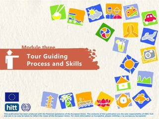 Module three
Tour Guiding
Process and Skills
This publication has been produced with the financial assistance of the European Union. The contents of this publication are the sole responsibility of SNV/ ILO
and can in no way be taken to reflect the views of the European Union. For more information on EuropeAid, please visithttp://ec.europa.eu/europeaid/
 