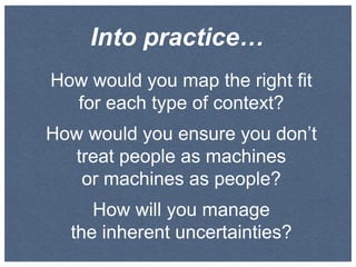 Into practice…
How would you map the right fit
for each type of context?
How would you ensure you don’t
treat people as machines
or machines as people?
How will you manage
the inherent uncertainties?

 