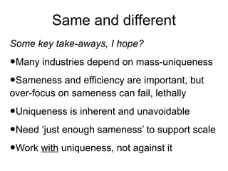 Same and different
Some key take-aways, I hope?

•Many industries depend on mass-uniqueness
•Sameness and efficiency are important, but
over-focus on sameness can fail, lethally

•Uniqueness is inherent and unavoidable
•Need ‘just enough sameness’ to support scale
•Work with uniqueness, not against it

 