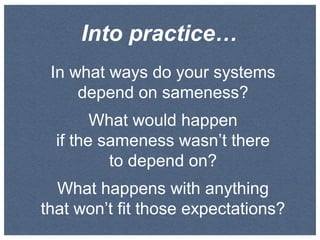 Into practice…
In what ways do your systems
depend on sameness?
What would happen
if the sameness wasn’t there
to depend on?
What happens with anything
that won’t fit those expectations?

 