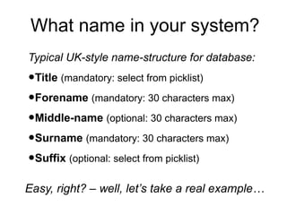 What name in your system?
Typical UK-style name-structure for database:

•Title (mandatory: select from picklist)
•Forename (mandatory: 30 characters max)
•Middle-name (optional: 30 characters max)
•Surname (mandatory: 30 characters max)
•Suffix (optional: select from picklist)
Easy, right? – well, let’s take a real example…

 