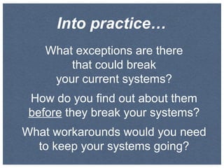 Into practice…
What exceptions are there
that could break
your current systems?
How do you find out about them
before they break your systems?
What workarounds would you need
to keep your systems going?

 