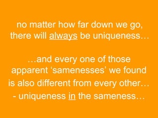 no matter how far down we go,
there will always be uniqueness…
…and every one of those
apparent ‘samenesses’ we found
is also different from every other…
- uniqueness in the sameness…

 