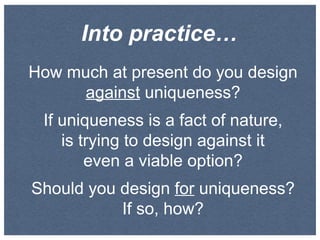 Into practice…
How much at present do you design
against uniqueness?
If uniqueness is a fact of nature,
is trying to design against it
even a viable option?
Should you design for uniqueness?
If so, how?

 