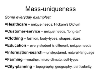 Mass-uniqueness
Some everyday examples:

•Healthcare – unique needs, Hickam’s Dictum
•Customer-service – unique needs, ‘long-tail’
•Clothing – fashion, body-types, shapes, sizes
•Education – every student is different, unique needs
•Information-search – unstructured, natural-language
•Farming – weather, micro-climate, soil-types
•City-planning – topography, geography, particularity

 