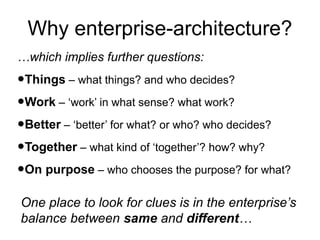 Why enterprise-architecture?
…which implies further questions:

•Things – what things? and who decides?
•Work – ‘work’ in what sense? what work?
•Better – ‘better’ for what? or who? who decides?
•Together – what kind of ‘together’? how? why?
•On purpose – who chooses the purpose? for what?
One place to look for clues is in the enterprise’s
balance between same and different…

 