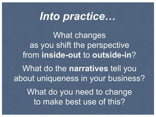 Into practice…
What changes
as you shift the perspective
from inside-out to outside-in?
What do the narratives tell you
about uniqueness in your business?
What do you need to change
to make best use of this?

 