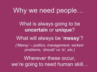 Why we need people…
What is always going to be
uncertain or unique?
What will always be ‘messy’?
(‘Messy’ – politics, management, wickedproblems, ‘should’ vs ‘is’, etc.)

Wherever these occur,
we’re going to need human skill…

 