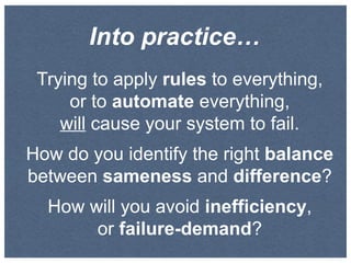 Into practice…
Trying to apply rules to everything,
or to automate everything,
will cause your system to fail.
How do you identify the right balance
between sameness and difference?
How will you avoid inefficiency,
or failure-demand?

 