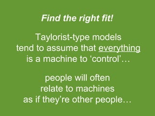 Find the right fit!
Taylorist-type models
tend to assume that everything
is a machine to ‘control’…
people will often
relate to machines
as if they’re other people…

 