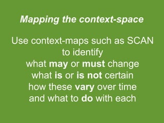 Mapping the context-space
Use context-maps such as SCAN
to identify
what may or must change
what is or is not certain
how these vary over time
and what to do with each

 