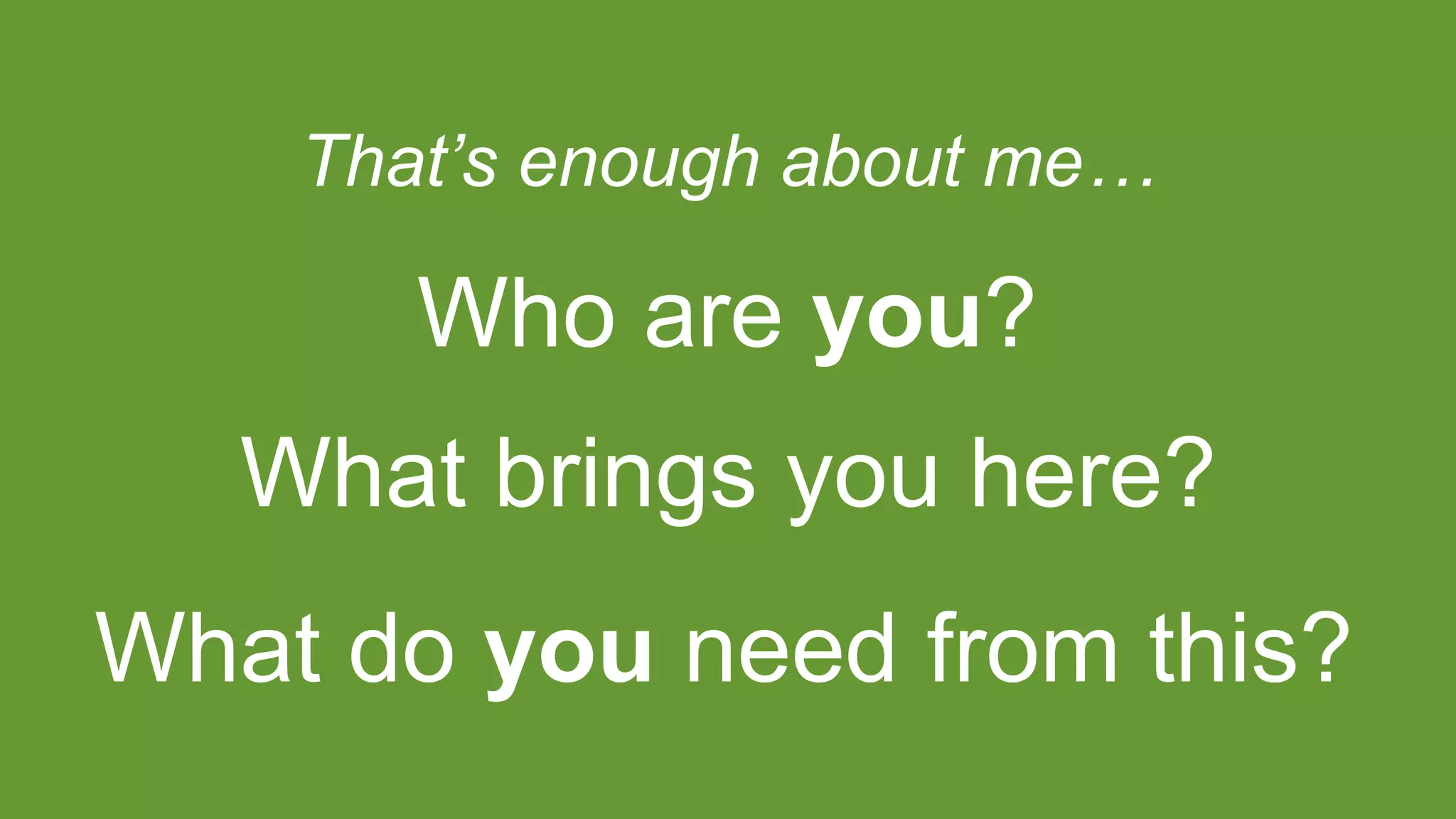 That’s enough about me…
What brings you here?
What do you need from this?
Who are you?
 