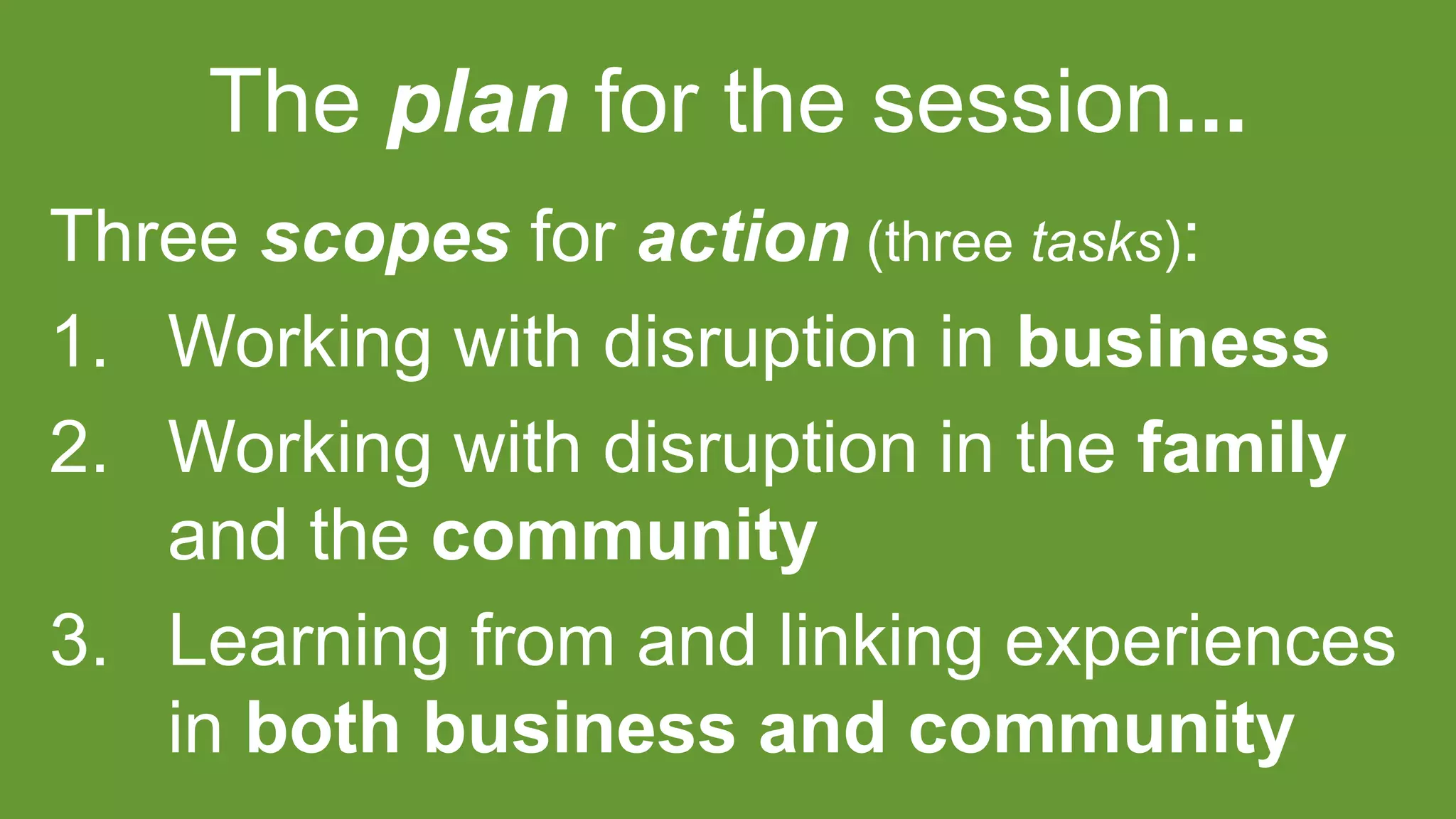 The plan for the session...
Three scopes for action (three tasks):
1. Working with disruption in business
2. Working with disruption in the family
and the community
3. Learning from and linking experiences
in both business and community
 