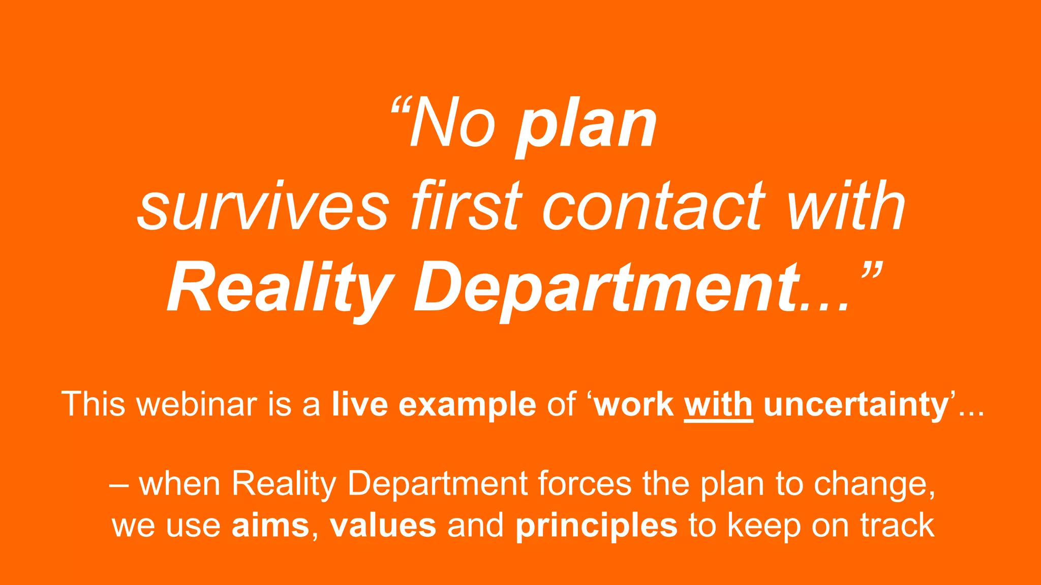 “No plan
survives first contact with
Reality Department...”
This webinar is a live example of ‘work with uncertainty’...
– when Reality Department forces the plan to change,
we use aims, values and principles to keep on track
 