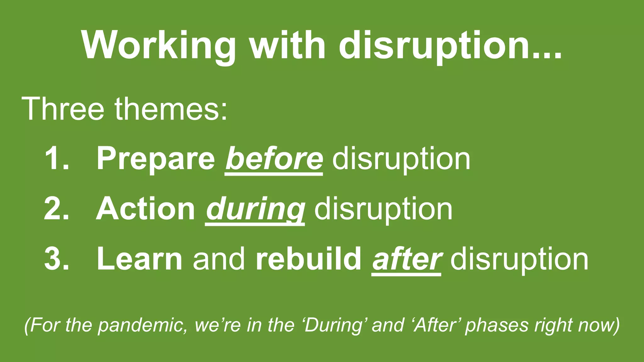 Working with disruption...
Three themes:
1. Prepare before disruption
2. Action during disruption
3. Learn and rebuild after disruption
(For the pandemic, we’re in the ‘During’ and ‘After’ phases right now)
 
