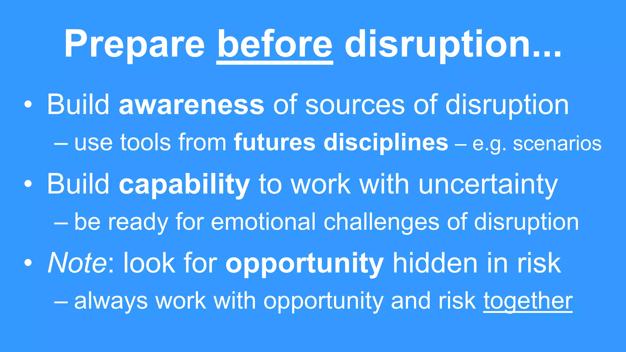 Prepare before disruption...
• Build awareness of sources of disruption
– use tools from futures disciplines – e.g. scenarios
• Build capability to work with uncertainty
– be ready for emotional challenges of disruption
• Note: look for opportunity hidden in risk
– always work with opportunity and risk together
 