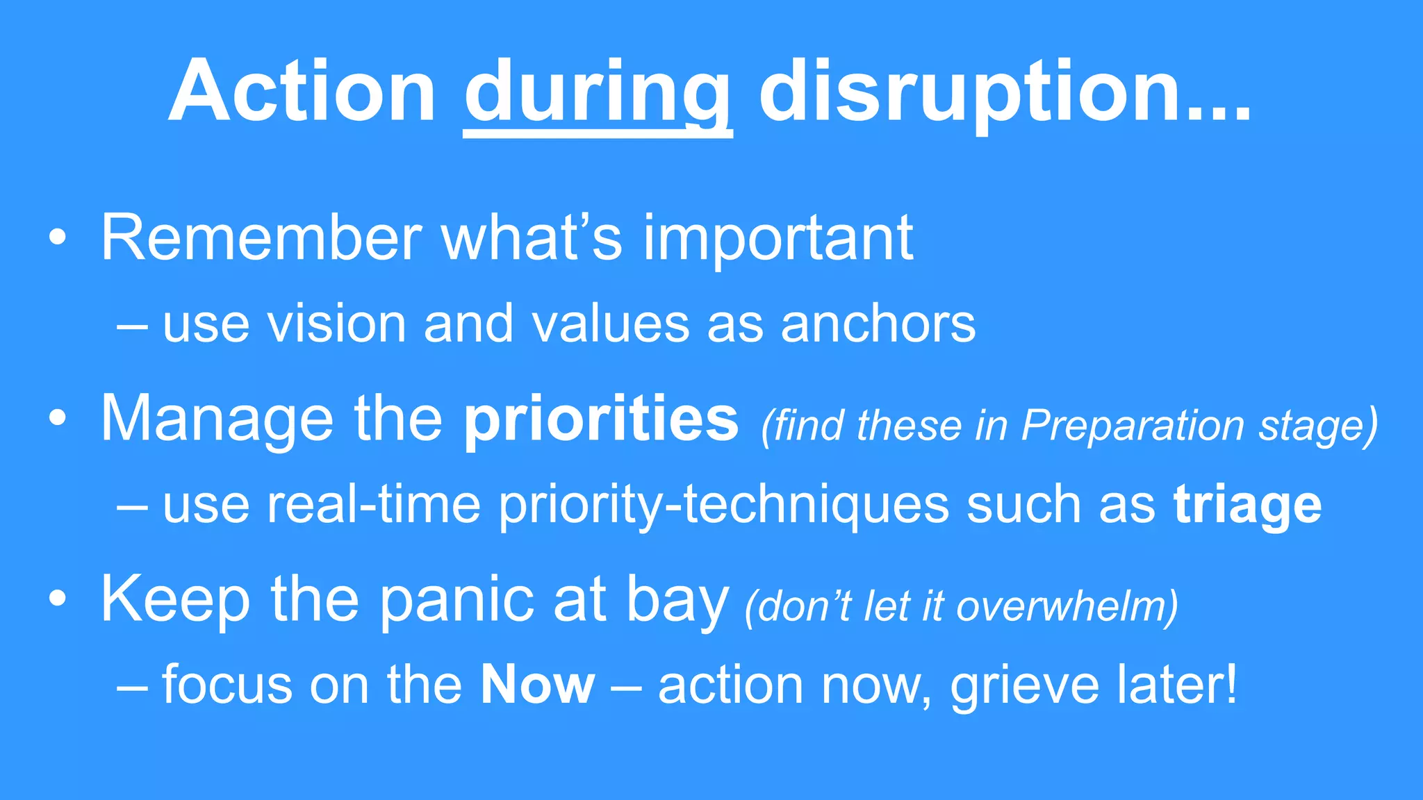 Action during disruption...
• Remember what’s important
– use vision and values as anchors
• Manage the priorities (find these in Preparation stage)
– use real-time priority-techniques such as triage
• Keep the panic at bay (don’t let it overwhelm)
– focus on the Now – action now, grieve later!
 
