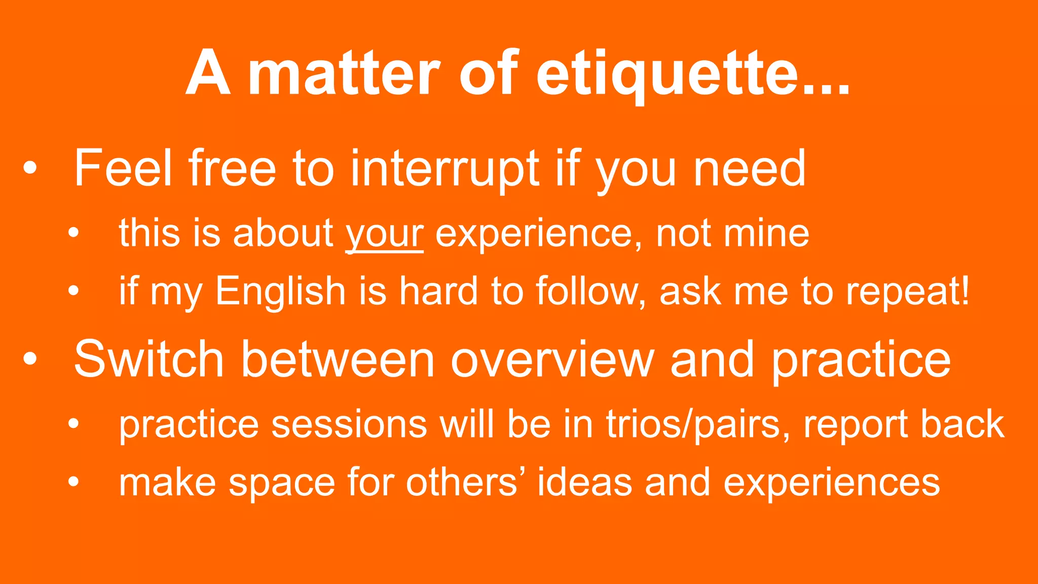 A matter of etiquette...
• Feel free to interrupt if you need
• this is about your experience, not mine
• if my English is hard to follow, ask me to repeat!
• Switch between overview and practice
• practice sessions will be in trios/pairs, report back
• make space for others’ ideas and experiences
 