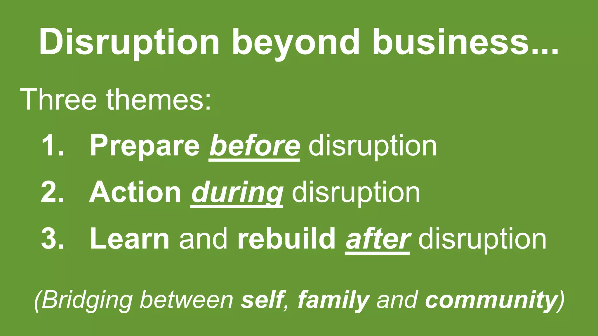 Disruption beyond business...
Three themes:
1. Prepare before disruption
2. Action during disruption
3. Learn and rebuild after disruption
(Bridging between self, family and community)
 