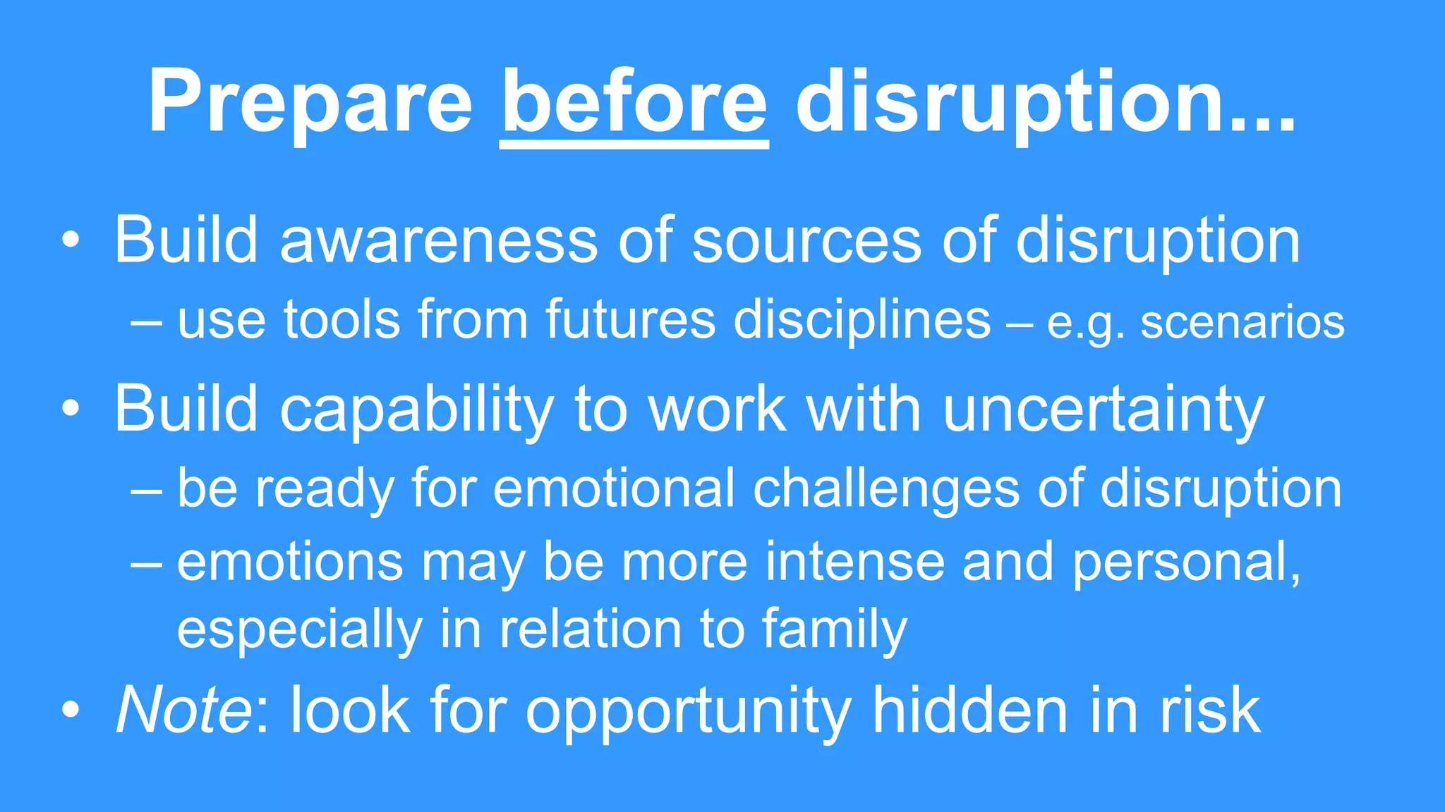 Prepare before disruption...
• Build awareness of sources of disruption
– use tools from futures disciplines – e.g. scenarios
• Build capability to work with uncertainty
– be ready for emotional challenges of disruption
– emotions may be more intense and personal,
especially in relation to family
• Note: look for opportunity hidden in risk
 
