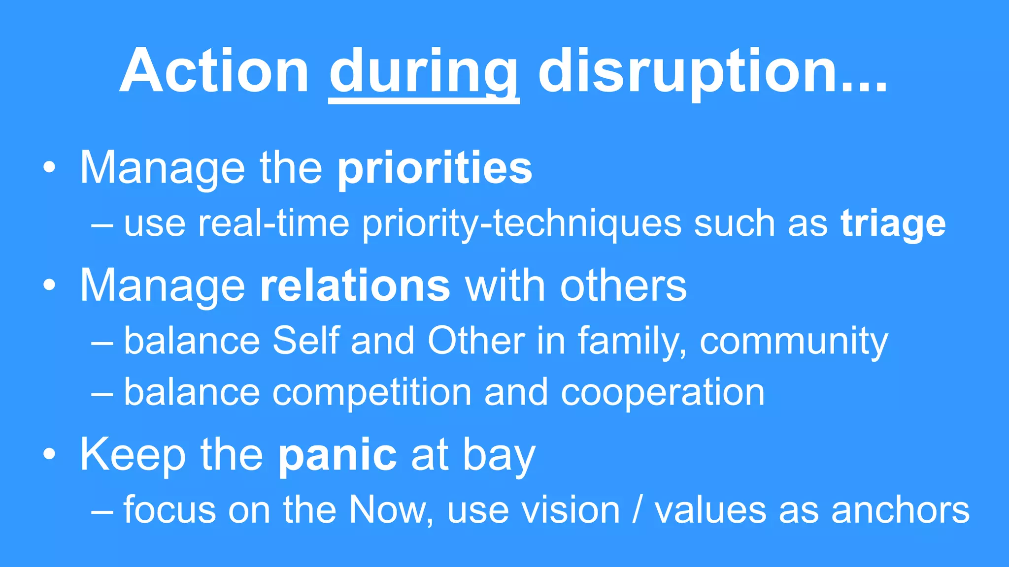 Action during disruption...
• Manage the priorities
– use real-time priority-techniques such as triage
• Manage relations with others
– balance Self and Other in family, community
– balance competition and cooperation
• Keep the panic at bay
– focus on the Now, use vision / values as anchors
 