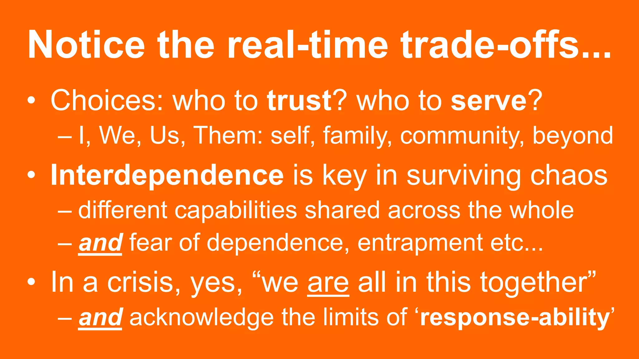 Notice the real-time trade-offs...
• Choices: who to trust? who to serve?
– I, We, Us, Them: self, family, community, beyond
• Interdependence is key in surviving chaos
– different capabilities shared across the whole
– and fear of dependence, entrapment etc...
• In a crisis, yes, “we are all in this together”
– and acknowledge the limits of ‘response-ability’
 