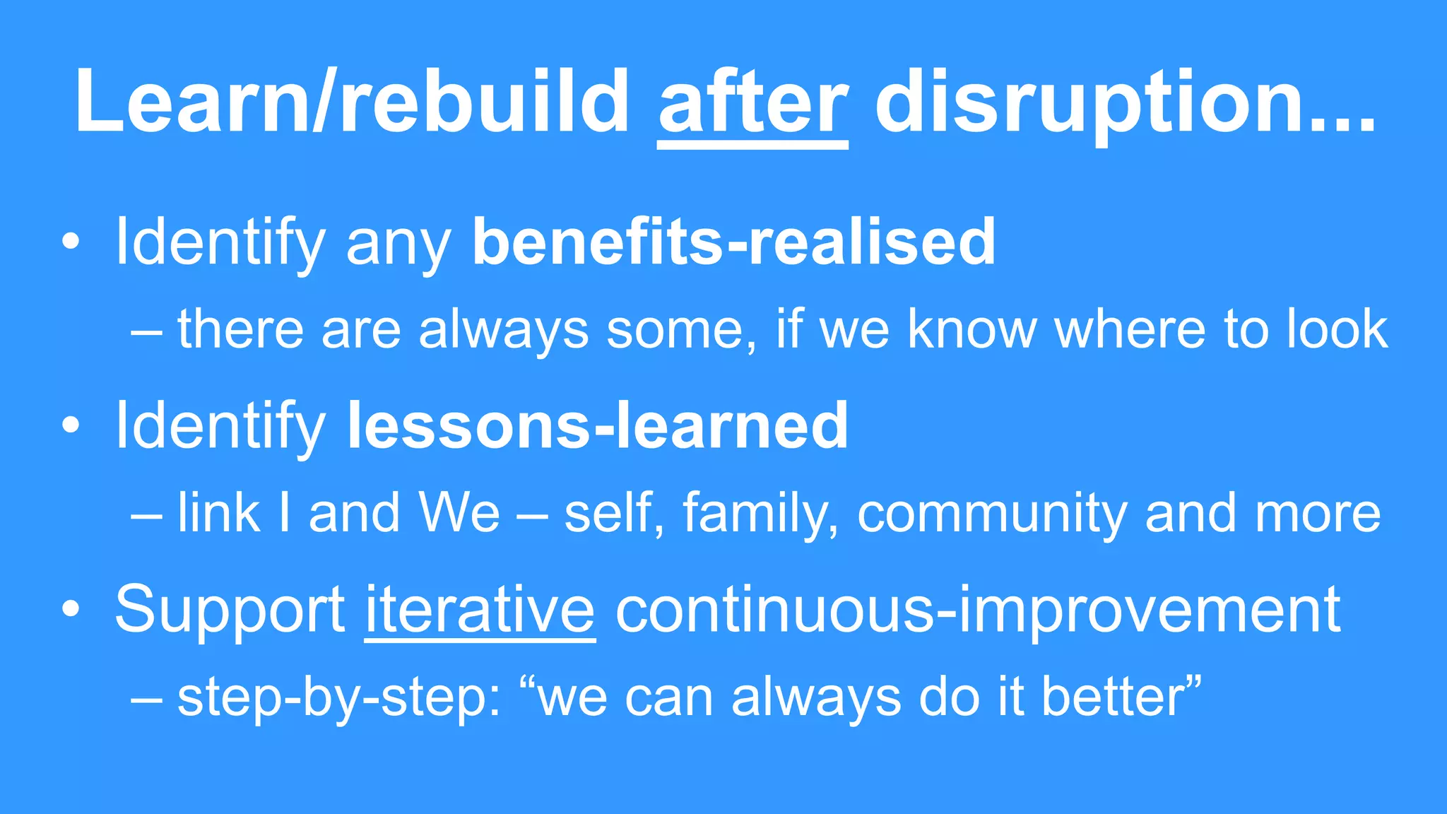 Learn/rebuild after disruption...
• Identify any benefits-realised
– there are always some, if we know where to look
• Identify lessons-learned
– link I and We – self, family, community and more
• Support iterative continuous-improvement
– step-by-step: “we can always do it better”
 