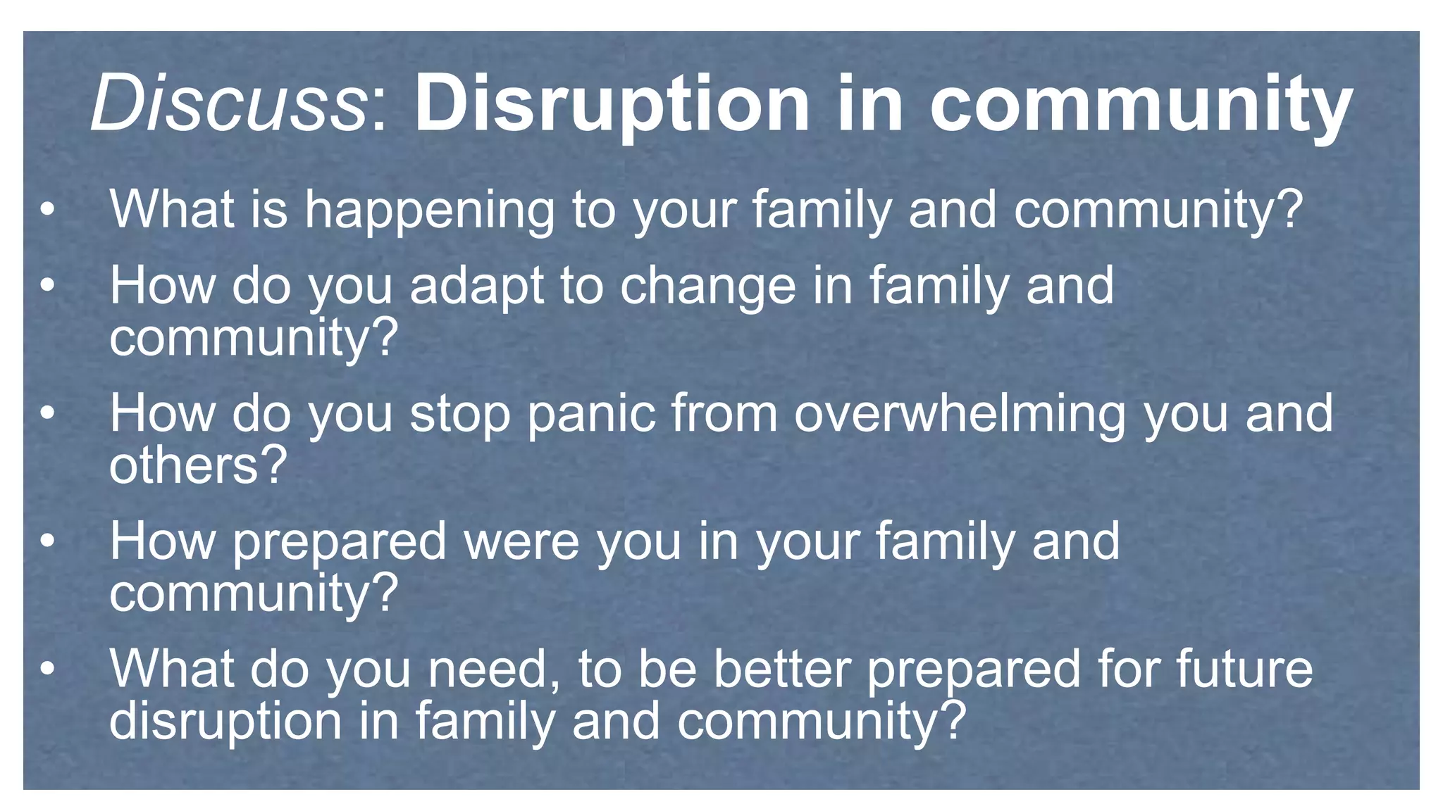 • What is happening to your family and community?
• How do you adapt to change in family and
community?
• How do you stop panic from overwhelming you and
others?
• How prepared were you in your family and
community?
• What do you need, to be better prepared for future
disruption in family and community?
Discuss: Disruption in community
 