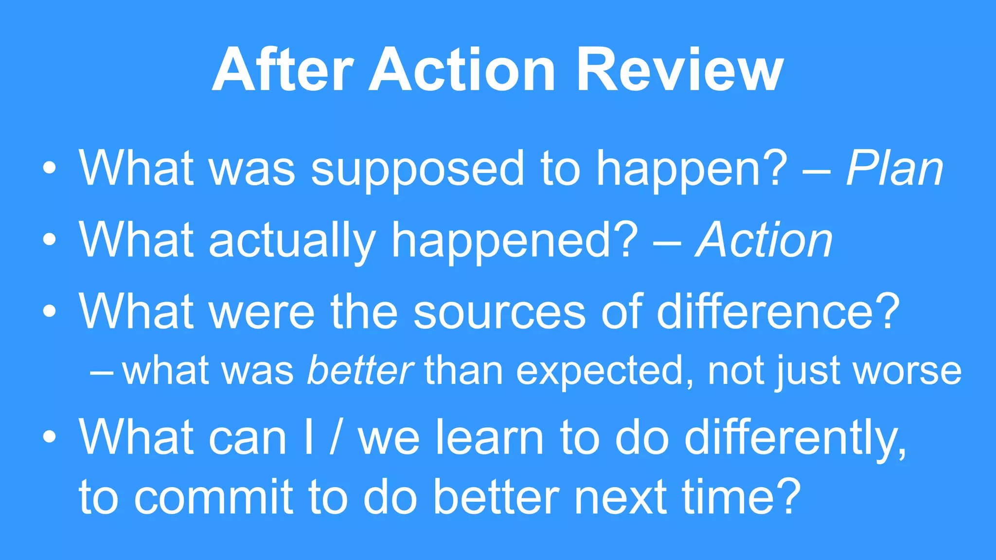 After Action Review
• What was supposed to happen? – Plan
• What actually happened? – Action
• What were the sources of difference?
– what was better than expected, not just worse
• What can I / we learn to do differently,
to commit to do better next time?
 